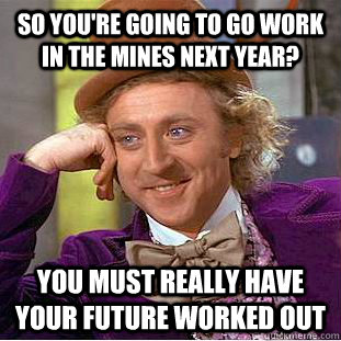 so you're going to go work in the mines next year? you must really have your future worked out  Condescending Wonka