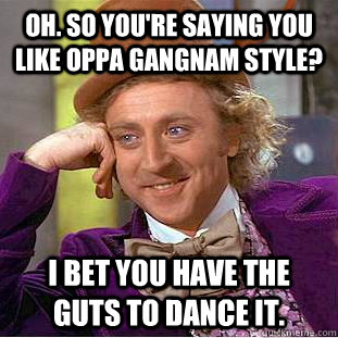 Oh. so you're saying you like oppa gangnam style? I bet you have the guts to dance it.  Condescending Wonka