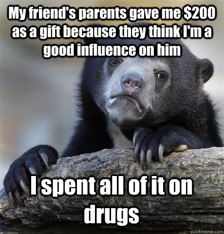 My friend's parents gave me $200 as a gift because they think I'm a good influence on him I spent all of it on drugs  Confession Bear