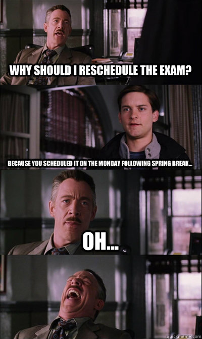 Why should I reschedule the exam? Because you scheduled it on the Monday following Spring Break... Oh...   JJ Jameson