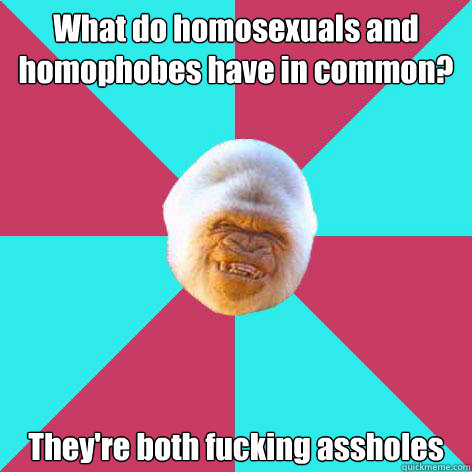 What do homosexuals and homophobes have in common? They're both fucking assholes  