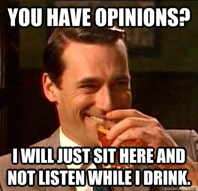 You have opinions? I will just sit here and not listen while I drink.  Laughing Don Draper