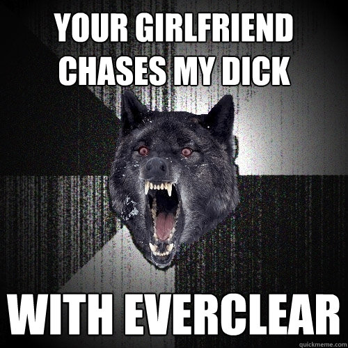 your girlfriend chases my dick with everclear  Insanity Wolf