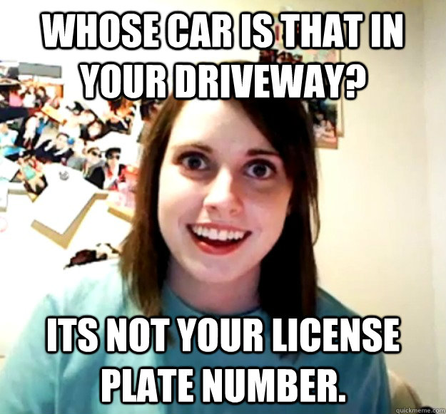 Whose car is that in your driveway? Its not your license plate number. - Whose car is that in your driveway? Its not your license plate number.  Overly Attached Girlfriend