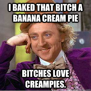 I baked that bitch a banana cream pie bitches love creampies.   Creepy Wonka