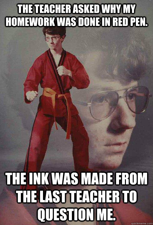 The teacher asked why my homework was done in red pen.  The ink was made from the last teacher to question me.  - The teacher asked why my homework was done in red pen.  The ink was made from the last teacher to question me.   Karate Kyle