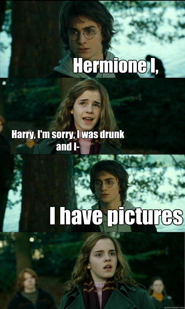 Hermione I, Harry, I'm sorry, I was drunk and I- I have pictures  Horny Harry