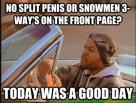 no split penis or snowmen 3-way's on the front page? Today was a good day  today was a good day