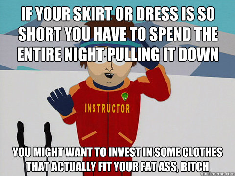 If your skirt or dress is so short you have to spend the entire night pulling it down you might want to invest in some clothes that actually fit your fat ass, bitch - If your skirt or dress is so short you have to spend the entire night pulling it down you might want to invest in some clothes that actually fit your fat ass, bitch  Bad Time