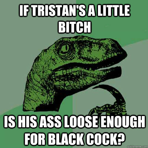 If tristan's a Little Bitch Is his ass Loose enough for black cock? - If tristan's a Little Bitch Is his ass Loose enough for black cock?  Philosoraptor