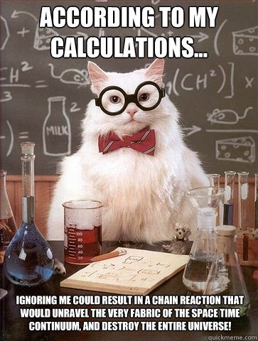 According to my calculations...  Ignoring me could result in a chain reaction that would unravel the very fabric of the space time continuum, and destroy the entire universe!    Chemistry Cat