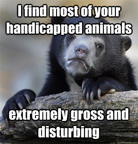 I find most of your handicapped animals extremely gross and disturbing  Confession Bear