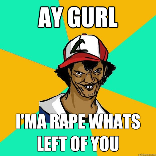 ay gurl i'ma rape whats left of you  Ash Pedreiro