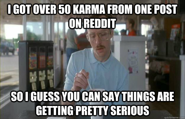 I got over 50 karma from one post on reddit So I guess you can say things are getting pretty serious  Things are getting pretty serious