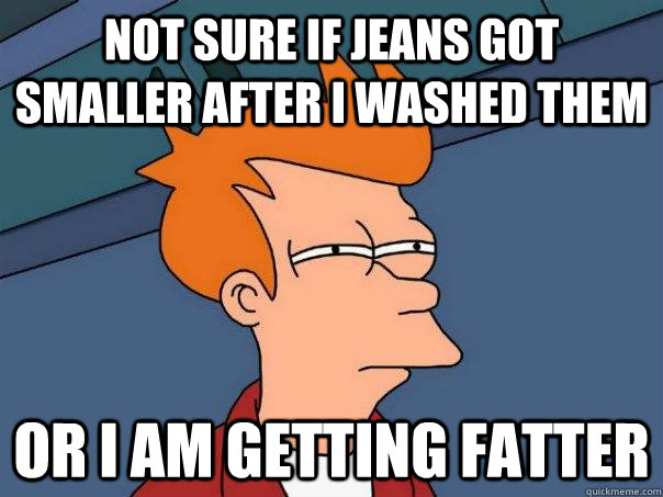 Not sure if jeans got smaller after I washed them or i am getting fatter  Futurama Fry