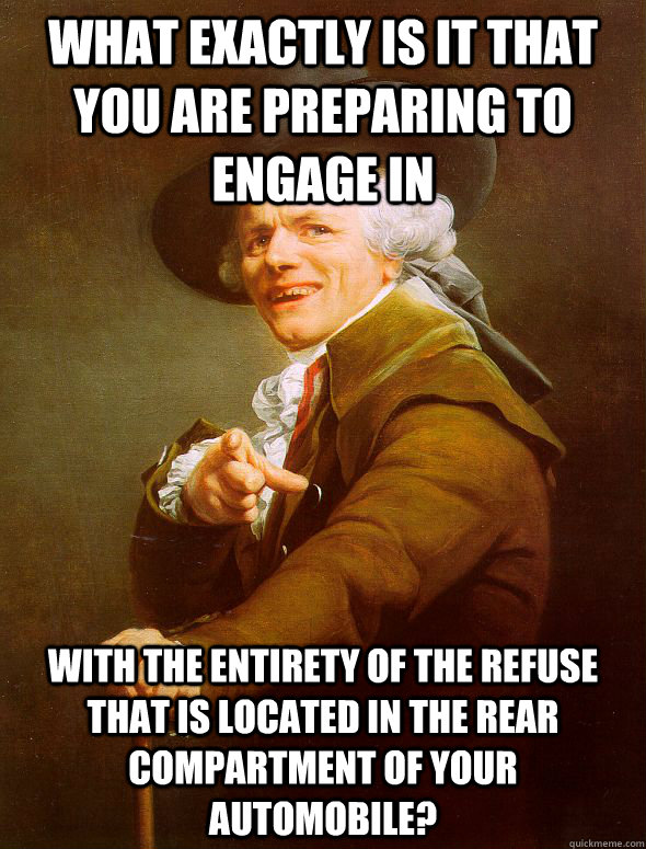 what exactly is it that you are preparing to engage in with the entirety of the refuse that is located in the rear compartment of your automobile?  Joseph Ducreux