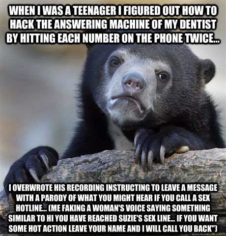 When I was a teenager I figured out how to hack the answering machine of my dentist by hitting each number on the phone twice... I overwrote his recording instructing to leave a message with a parody of what you might hear if you call a sex hotline... (me  Confession Bear