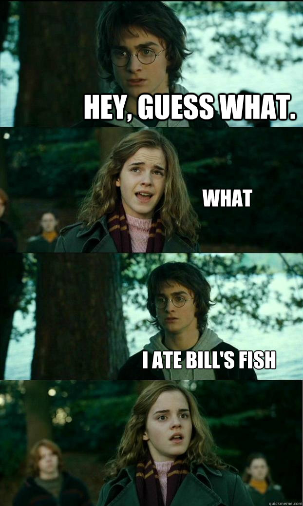 Hey, guess what. What I ate Bill's fish  Horny Harry