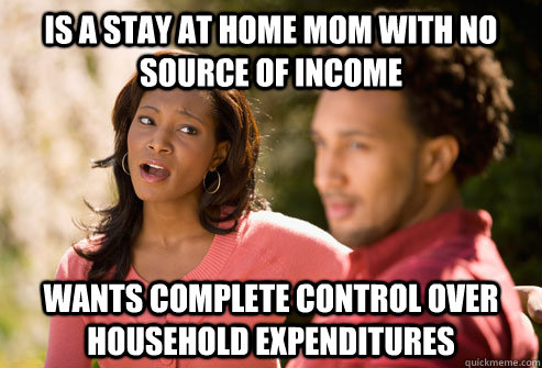 Is a stay at home mom with no source of income Wants complete control over household expenditures  