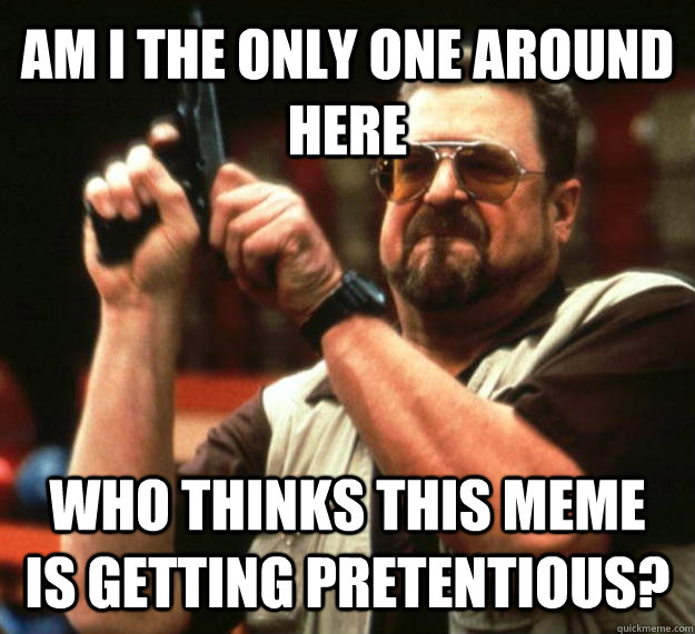 AM I THE ONLY ONE AROUND HERE WHO THINKS THIS MEME IS GETTING PRETENTIOUS?  Angry Walter