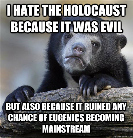 I hate the holocaust because it was evil but also because it ruined any chance of eugenics becoming mainstream  Confession Bear