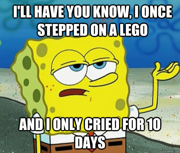 I'll have you know, i once stepped on a lego And I only cried for 10 days  How tough am I