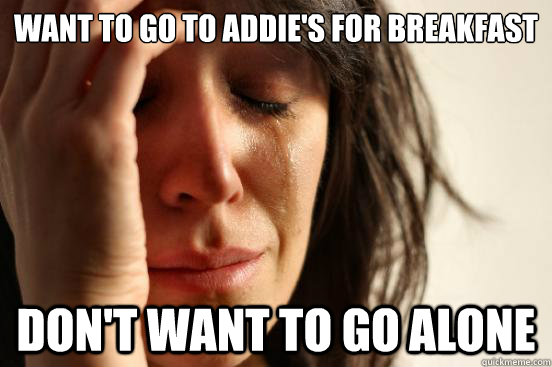 Want to go to Addie's for breakfast Don't want to go alone - Want to go to Addie's for breakfast Don't want to go alone  First World Problems