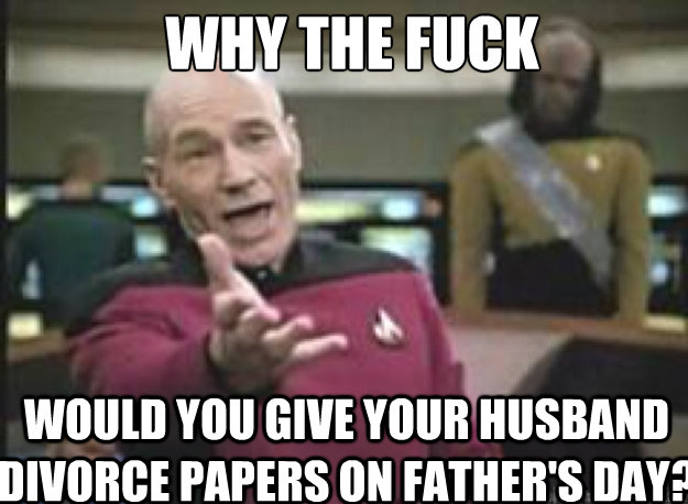 WHY THE FUCK would you give your husband divorce papers on Father's day?  Picard