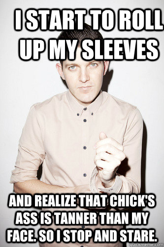 I start to roll up my sleeves and realize that chick's ass is tanner than my face. So I stop and stare.  Dillon Francis