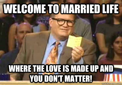 WELCOME TO MARRIED LIFE WHERE THE LOVE IS MADE UP AND YOU DON'T MATTER!  Whose Line