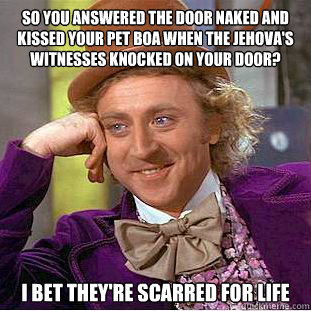 So you answered the door naked and kissed your pet boa when the jehova's witnesses knocked on your door? I bet they're scarred for life   Condescending Wonka