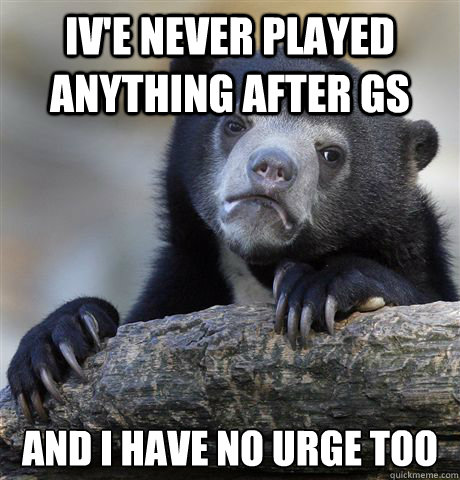 Iv'e never played anything after GS and i have no urge too  Confession Bear