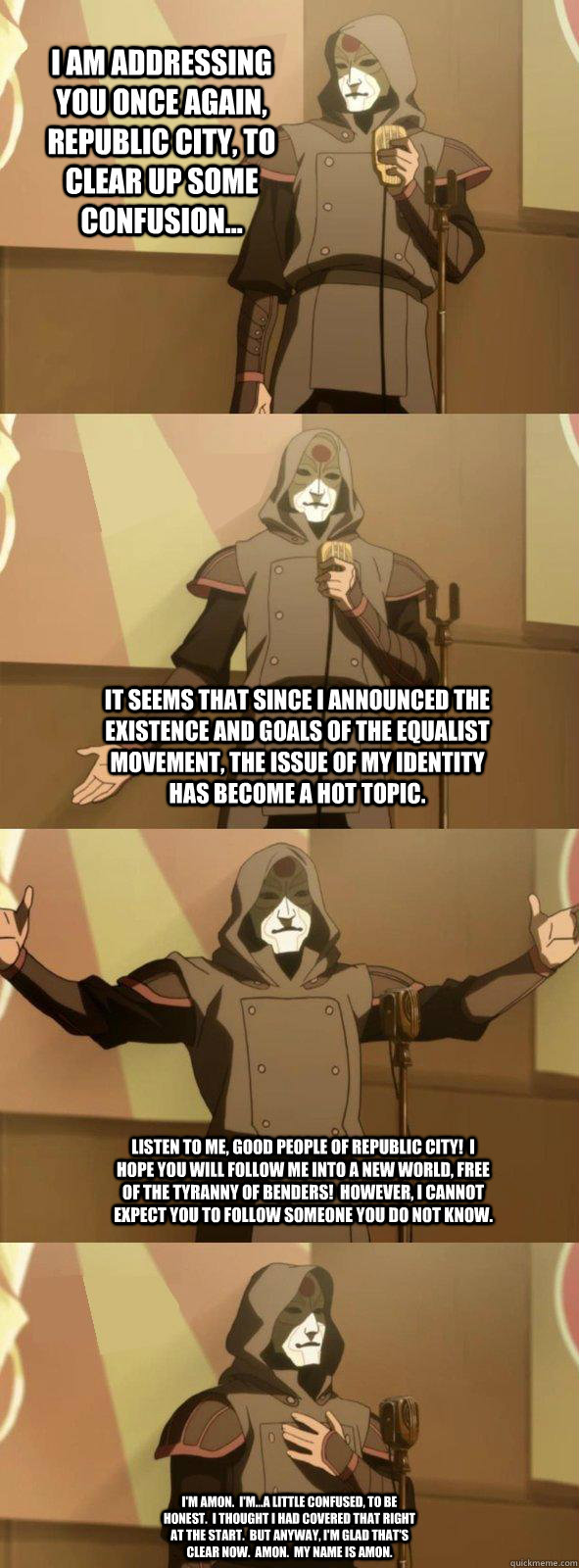 I am addressing you once again, Republic City, to clear up some confusion... It seems that since I announced the existence and goals of the Equalist Movement, the issue of my identity has become a hot topic.  Listen to me, good people of Republic City!  I  Bad Joke Amon