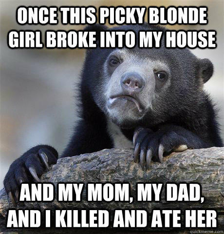 Once this picky blonde girl broke into my house and my mom, my dad, and I killed and ate her  