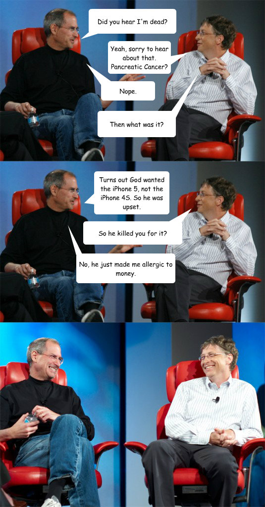 Did you hear I'm dead? Yeah, sorry to hear about that. Pancreatic Cancer? Nope. Then what was it? Turns out God wanted the iPhone 5, not the iPhone 4S. So he was upset. So he killed you for it? No, he just made me allergic to money.  Steve Jobs vs Bill Gates