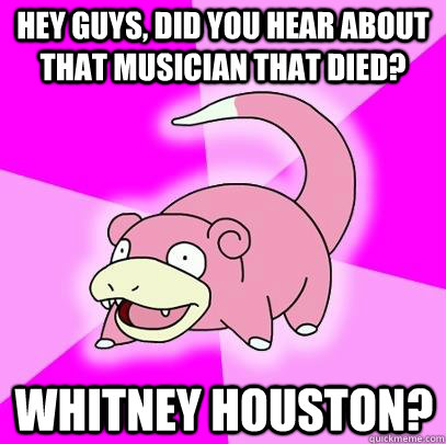 hey guys, did you hear about that musician that died? Whitney Houston?  Slowpoke