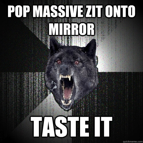 pop massive zit onto mirror taste it  Insanity Wolf