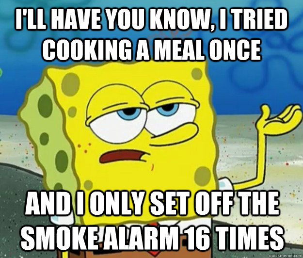 I'll have you know, I tried cooking a meal once And I only set off the smoke alarm 16 times  Tough Spongebob