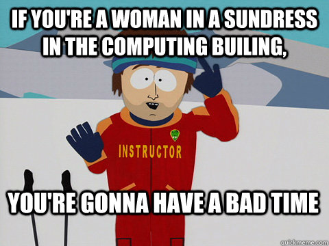 If you're a woman in a sundress in the computing builing, You're gonna have a bad time  Bad Time