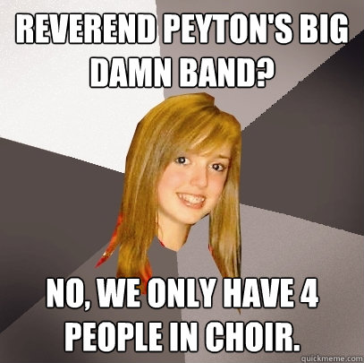 Reverend Peyton's big damn band? No, we only have 4 people in choir.  Musically Oblivious 8th Grader