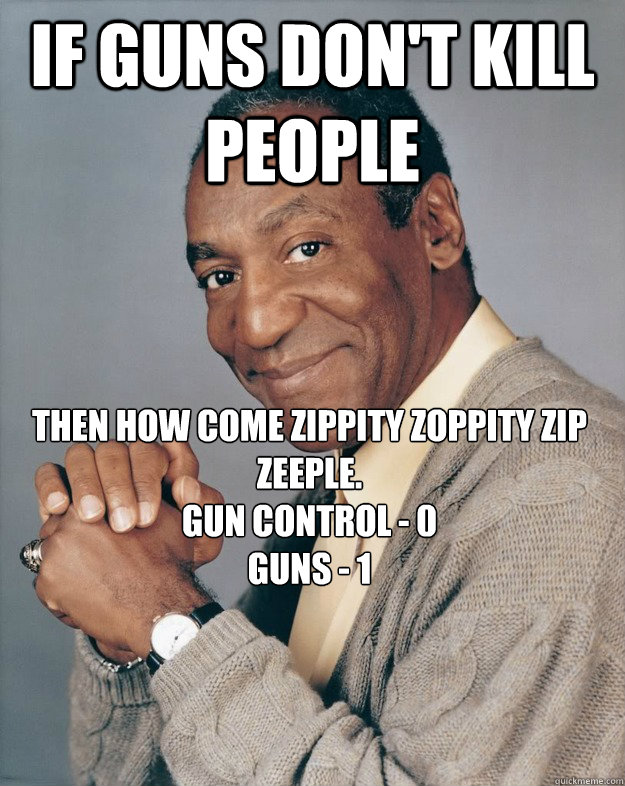 If guns don't kill people Then how come zippity zoppity zip zeeple.
Gun control - 0
Guns - 1  Bill Cosby