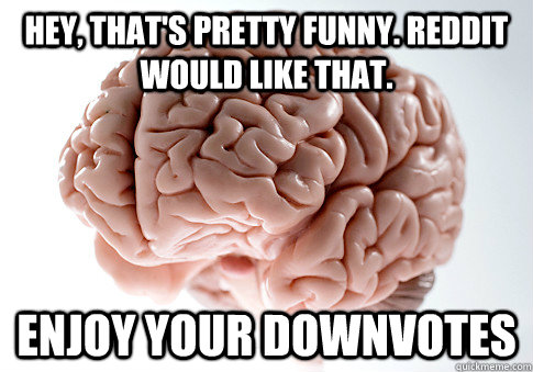 hey, that's pretty funny. Reddit would like that. Enjoy your downvotes  Scumbag Brain