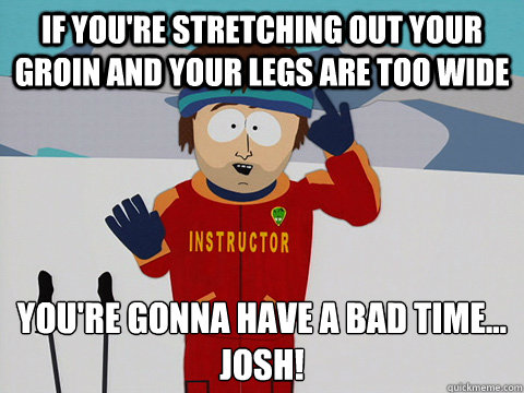 If you're stretching out your groin and your legs are too wide you're gonna have a bad time...
JOSH! - If you're stretching out your groin and your legs are too wide you're gonna have a bad time...
JOSH!  Youre gonna have a bad time