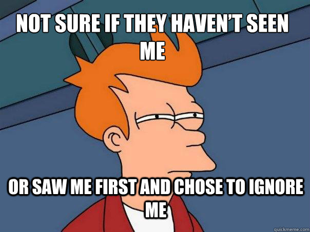 Not sure if they haven’t seen me or saw me first and chose to ignore me  Futurama Fry