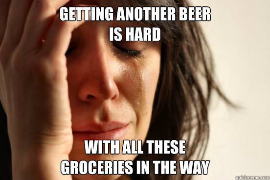 getting another beer 
is hard with all these
groceries in the way  First World Problems