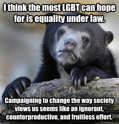 I think the most LGBT can hope for is equality under law. Campaigning to change the way society views us seems like an ignorant, counterproductive, and fruitless effort.  Confession Bear