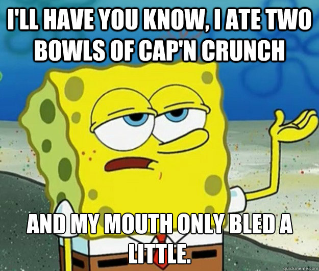 I'll have you know, I ate two bowls of Cap'n crunch And my mouth only bled a little. - I'll have you know, I ate two bowls of Cap'n crunch And my mouth only bled a little.  Tough Spongebob