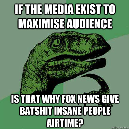 If the media exist to maximise audience Is that why Fox News give batshit insane people airtime?  Philosoraptor