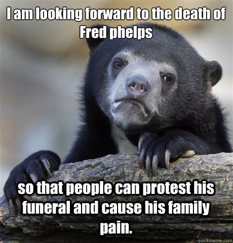 I am looking forward to the death of Fred phelps so that people can protest his funeral and cause his family pain. - I am looking forward to the death of Fred phelps so that people can protest his funeral and cause his family pain.  Confession Bear