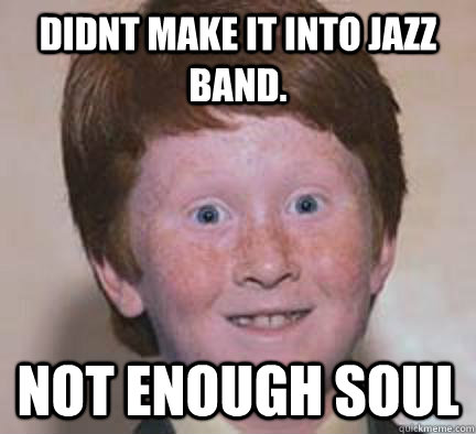 Didnt make it into Jazz band. not enough soul  Over Confident Ginger